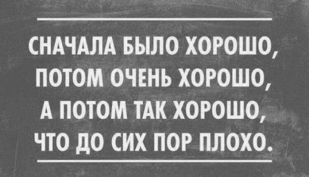 СНАЧАЛА БЫЛО ХОРОШО ПОТОМ ОЧЕНЬ ХОРОШО А ПОТОМ ТАК ХОРОШО ЧТО дО СИХ ПОР ПЛОХО