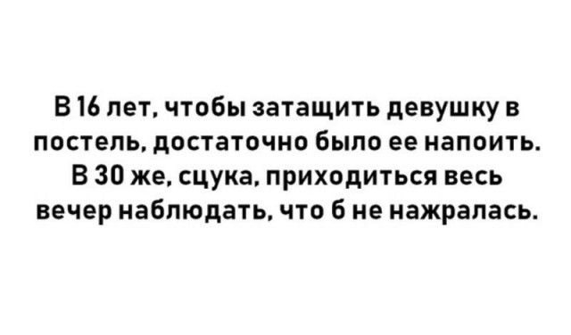 В 16 лет чтобы затащить девушку в постель достаточно было ее напоить В 30 же сцука приходиться весь вечер наблюдать что б не нажрапась