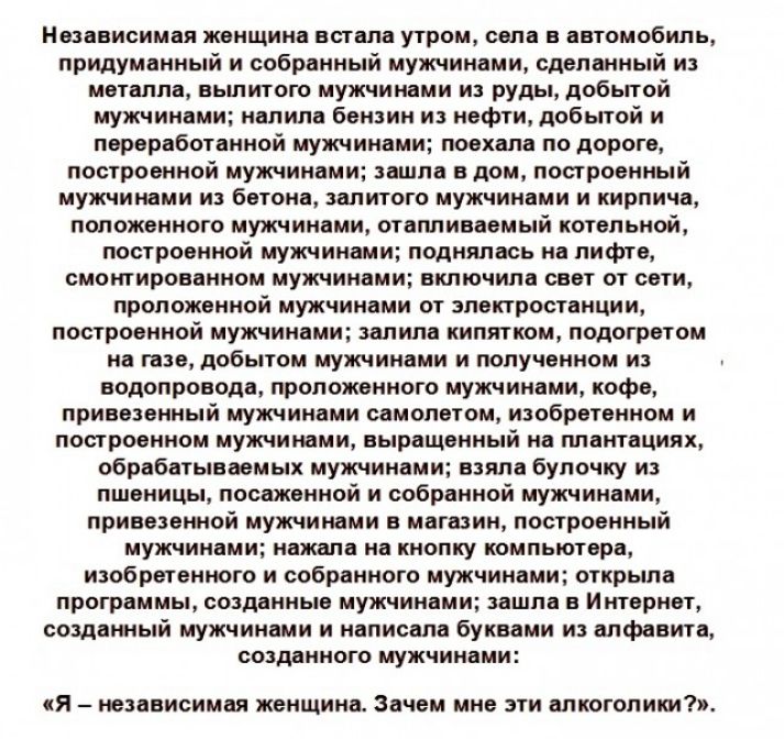 Независимая женщина встала утром села в автомобиль придуманный н собранный мужчинами сделанный из металла вьшитого мужчинами из руды добытой мужчинами налила бензин и нефти добытой и переработанной мужчинами поехала по дороге построенной мужчинами зашла в дом построенный мужчинами и бетона залитого мужчинами и кирпича положенного мужчинами отапливаемый котельной построенной мужчинами поднялась на 