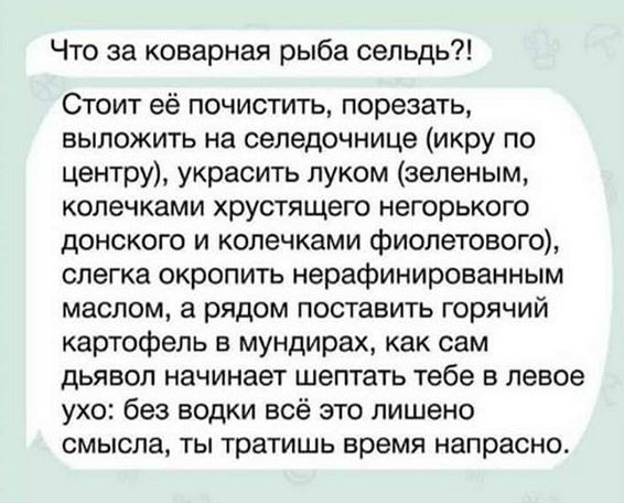 Что за коварная рыба сельдь Стоит её почистить порезать выложить на селедочнице икру по центру украсить луком зеленым колечками хрустящего негорького донского и колечками фиолетового слегка окропить нерафинированным маслом а рядом поставить горячий картофель в мундирах как сам дьявол начинает шептать тебе в левое ухо без водки всё это лишено смысла ты тратишь время напрасно