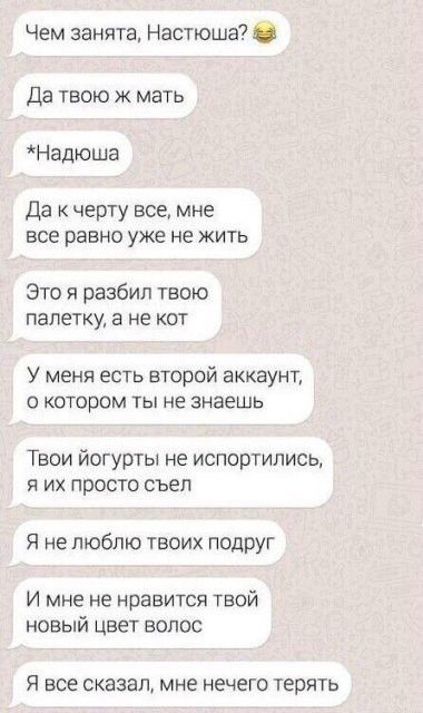 Чем занята Настюша Да твою ж мать Надюша Да черту все мне все равно уже не жить Это я разбил твою палетку а не кот У меня есть второй аккаунт О КОТОРОМ ТЫ НЕ знаешь Твои йогурты не испортились я их просто съел Я не люблю твоих ПОДРУг И мне не нравится твой новый цвет волос Я все сказал мне нечего терять