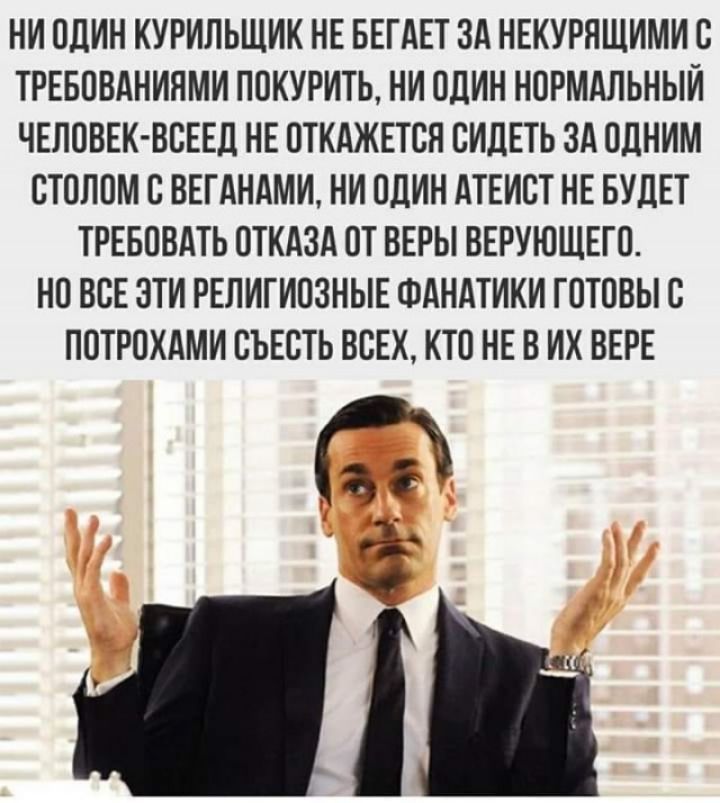 НИ ОДИН КУРИПЬЩИК НЕ БЕГАЕТ ЗА НЕКУРЯЩИМИ С ТРЕБОВАНИЯМИ ПОКУРИТЬ НИ ОДИН НОРМАЛЬНЫЙ ЧЕЛОВЕК ВСЕЕД НЕ ОТКАЖЕТСН СИДЕТЬ ЗА ОДНИМ СТОЛОМ С ВЕГАНАМИ НИ ОДИН АТЕИСТ НЕ БУДЕТ ТРЕБОВАТЬ ОТКАЗА ОТ ВЕРЫ ВЕРУЮЩЕГО НО ВБЕ ЭТИ РЕЛИГИОЗНЫЕ ФАНАТИКИ ГОТОВЫ С ПОТРОХАМИ СЪЕОТЬ ВСЕХ КТО НЕ В ИХ ВЕРЕ