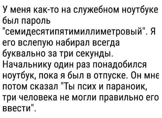 У меня как то на служебном ноутбуке был пароль семидесятипятимиллиметровый Я его вслепую набирал всегда буквально за три секунды Начальнику один раз понадобился ноутбук пока я был в отпуске Он мне потом сказал Ты псих и параноик три человека не могли правильно его ввести