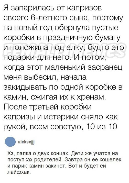 Я запарилаоь от капризов своего 6 летнего сына поэтому на новый год обернула пустые коробки в праздничную бумагу и положила под елку будто это подарки для него И потом когда этот маленький засранец меня выбесил начала закидывать по одной коробке 5 камин сжигая их к хренам После третьей коробки капризы и истерики сняло как рукой всем советую 10 из 10 внем Хз папка о двух концах Дети же учатся на по