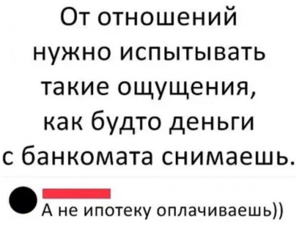 От отношений нужно испытывать такие ощущения как будто деньги с банкомата снимаешь _ А не ипотеку оплачиваешь