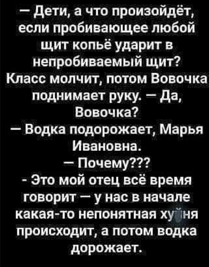 дети а что произойдёт если пробивающее любой щит копьё ударит в непробиваемый щит Класс молчит потом Вовочка поднимает руку да Вовочка Водка подорожает Марья Ивановна Почему Это мой отец всё время говорит у нас в начале какая то непонятная хуйня происходит а потом водка дорожает