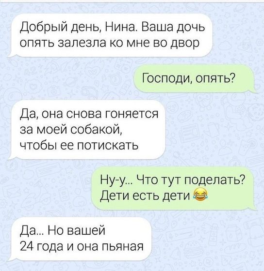 Добрый день Нина Ваша дочь опять залезла ко мне во двор Господи опять Да она снова гоняется за моей собакой чтобы ее потискать Ну у Что тут поделать Дети есть дети Да Но вашей 24 года и она пьяная