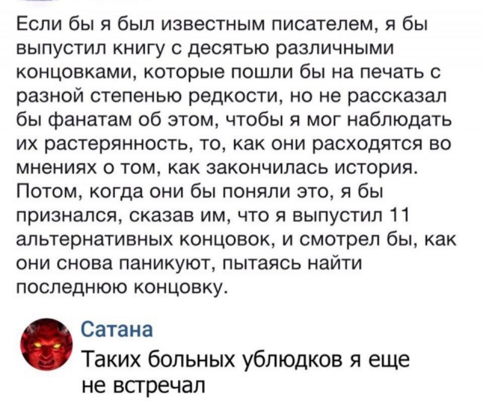 Если бы я был известным писателем я бы выпустил книгу с десятью различными концовками которые пошли бы на печать с разной степенью редкости но не рассказал бы фанатам об этом чтобы я мог наблюдать их растерянность то как они расходятся во мнениях о том как закончилась история Потом когда они бы поняли это я бы признался сказав им что я выпустил 11 альтернативных концовок и смотрел бы как они снова