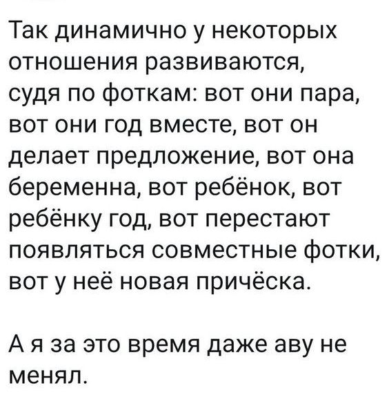 Так динамично у некоторых отношения развиваются судя по фоткам вот они пара вот они год вместе вот он делает предложение вот она беременна вот ребёнок вот ребёнку год вот перестают появляться совместные фотки вот у неё новая причёска А Я за ЭТО время даже аву не МЕНЯЛ