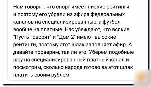 Нам говорят что спорт имеет низкие рейтинги и поэтому его убрали из эфира федеральных каналов на специализированные а футбол вообще на платные Нас убеждают что всякие Пусть говорят и Дом 2 имеют высокие рейтинги поэтому этот шлак заполняет эфир А давайте проверим так ли это Уберем подобные шоу на специализированный платный канал и посмотрим сколько народа готово за этот шлак платить своим рублём