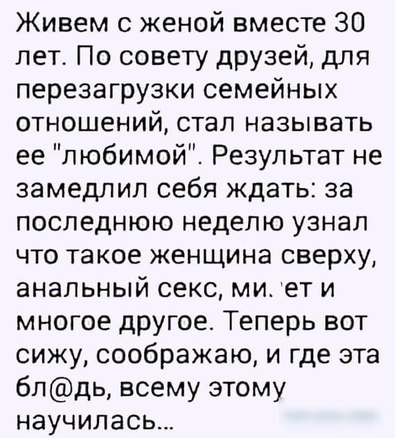 Живем с женой вместе 30 лет По совету друзей для перезагрузки семейных отношений стал называть ее любимой Результат не замедлил себя ждать за последнюю неделю узнал что такое женщина сверху анальный секс ми ет и многое другое Теперь вот сижу соображаю и где эта блдь всему этому научилась