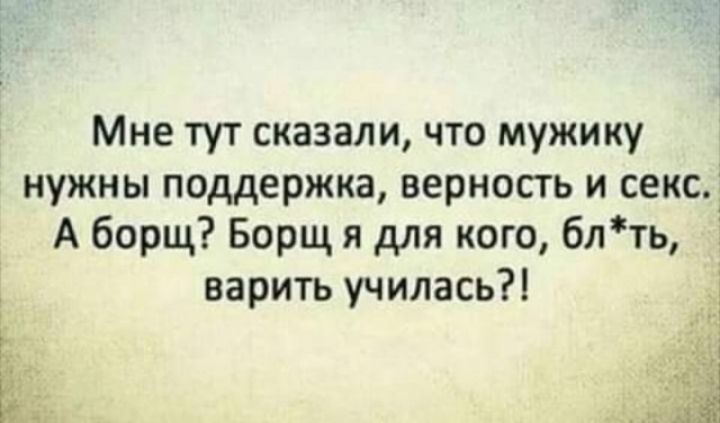 Мне тут сказали что мужику нужны поддержка верность и секс А борщ Борщ я для кого блть варить училась