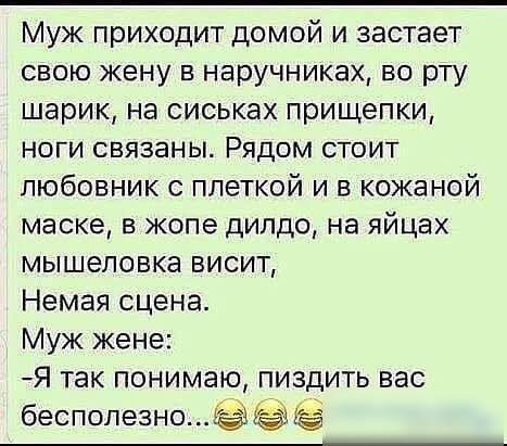 Муж приходит домой и застает свою жену в наручниках во рту шарик на оиськах прищепки ноги связаны Рядом стоит любовник плеткой и в кожаной маске в жопе дилдо на яйцах мышеловке висит Немая сцена Муж жене Я так понимаю пиздить вас бесполезно