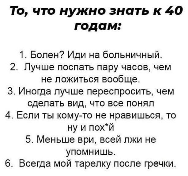 То что нужно знать к 40 годам 1 Болен Иди на больничный 2 Лучше поспать пару часов чем не ложиться вообще 3 Иногда лучше переспросить чем сделать вид что все понял 4 Если ты кому то не нравишься то ну и похй 5 Меньше ври всей лжи не упомнишь 6 Всегда мой тарелку после гречки