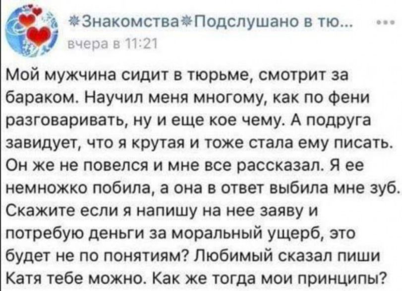 Ъ ЗНЗКОМСТВЭПОДСЛУШЭНО В ТЮ гыыы 1 Мой мужчина сидит в тюрьме смотрит за бараком Научил меня многому как по Фени разговаривать ну и еще кое чему А подруга завидует что я крутая и тоже стала ему писать Он же не повелся и мне все рассказал Я ее немножко побила а она в ответ выбила мне зуб Скажите если я напишу на нее заяву и потребую деньги за моральный ущерб это будет не по понятиям Любимый сказал 