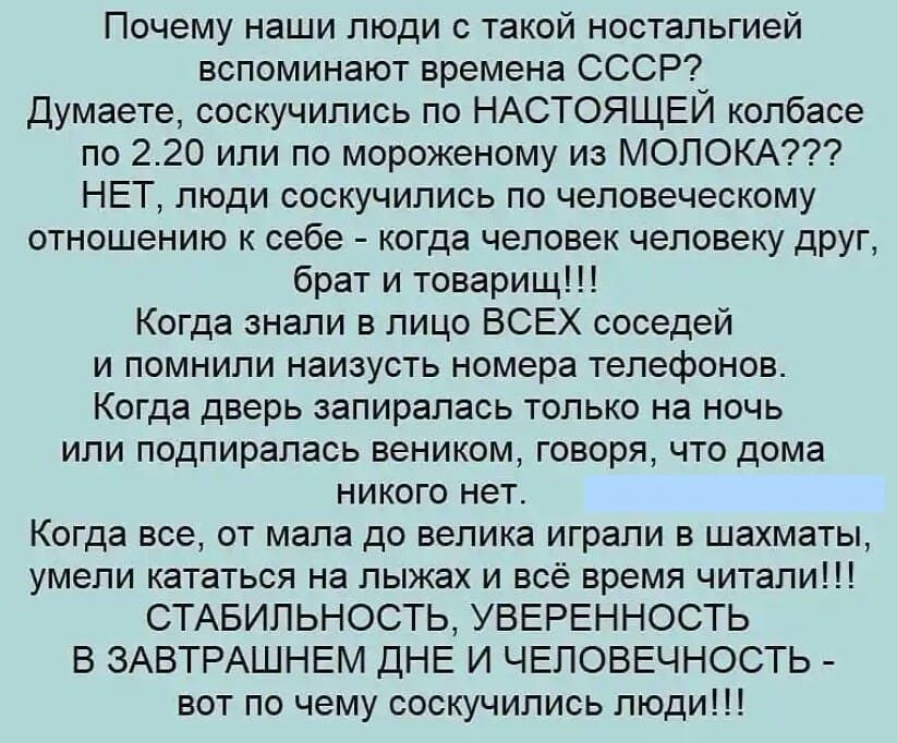 Почему наши люди с такой ностальгией вспоминают времена СССР Думаете соскучились по НАСТОЯЩЕЙ колбасе по 220 или по мороженому из МОЛОКА НЕТ люди соскучились по человеческому отношению к себе когда человек человеку друг брат и товарищ Когда знали в лицо ВСЕХ соседей и помнили наизусть номера телефонов Когда дверь запиралась только на ночь или подпиралась веником говоря что дома никого нет Когда вс