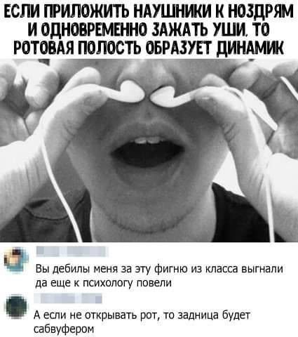 ЕОПИ ПРИПОЖИТЬ НАУШНИКИ НОЗДРЯМ И ОДНОВРЕМЕННО ЗАЖАТЬ УШИ ТО РОТЕВАЯ ПОПОСТЬ ОЕРЩУЕТ ЦИНЕМЖ Вы дебилы меня за эту фигню из класса выгнали да еще к психологу ппвепи А если не открывать рит ти задница будет сабвуфером