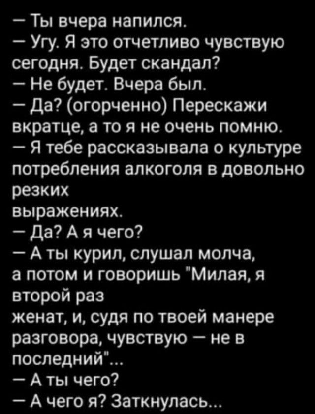 Ты вчера напился Угу Я это отчетливо чувствую сегодня Будет скандал Не будет Вчера был Да огорченно Перескажи вкратце а то я не очень помню Я тебе рассказывала о культуре потребления алкоголя в довольно резких выражениях Да А я чего А ты курил слушал молча а потом и говоришь Милая я второй раз женат и судя по твоей манере разговора чувствую не в последний А ты чего А чего я Заткнупась