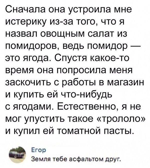 Сначала она устроила мне истерику из за того что я назвал овощным салат из помидоров ведь помидор это ягода Спустя какое то время она попросила меня заскочить с работы в магазин и купить ей что нибудь с ягодами Естественно я не мог упустить такое тропопо и купил ей томатной пасты Егор Земля тебе асфальтом друг