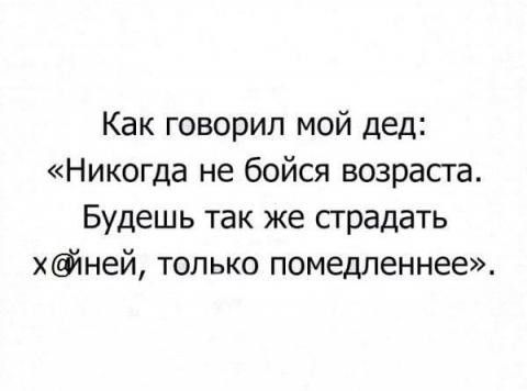 Как говорил мой дед Никогда не бойся возрасга Будешь так же предать ёйней только помедленнее