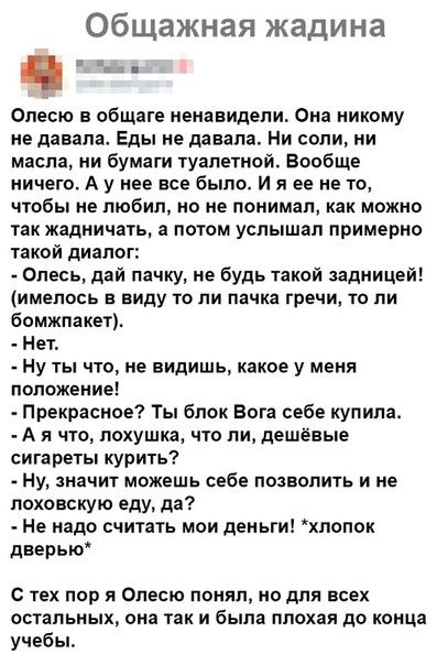 Общажная жадина Опесю в общаге ненавидели Она никому не давала Еды не давала Ни соли ии масла ни бумаги туалетной Вообще ничего А у нее все было и я ее не то чтобы не любил но не понимал можно так жадничать а потом услышал примерно такой диалог Олесь дай пачку не будь такой задницей имелось в виду то ли пачка течи то пи бомжпакет На Ну ты что не видишь какое у меня положение Прекрасное Ты блок Бог