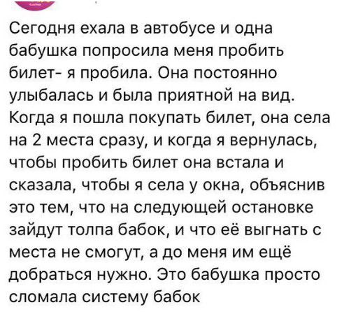 Сегодня ехала в автобусе и одна бабушка попросила меня пробить бипет я пробила Она постоянно улыбалась и была приятной на вид Когда я пошла покупать билет она села на 2 места сразу и когда я вернулась чтобы пробить билет она встала и сказала чтобы Я села у окна объяснив это тем что на следующей остановке зайдут толпа бабок и что её выгнать места не смогут а до меня им ещё добраться нужно Это бабуш