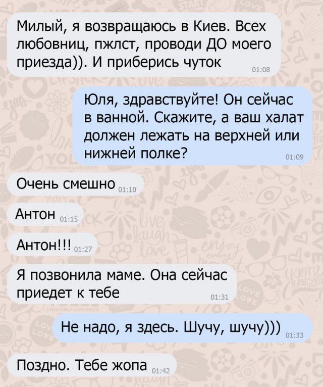Милый я возвращаюсь в Киев Всех любовниц пжлсг проводи ДО моего приезда И приберись чуток Юля здравствуйте Он сейчас в ванной Скажите а ваш халат Должен лежать на верхней ИЛИ нижней полке Очень смешно Антон Антон Я позвонила маме Она сейчас приедет к тебе Не надо я здесь Шучу шучу Поздно Тебе жопа