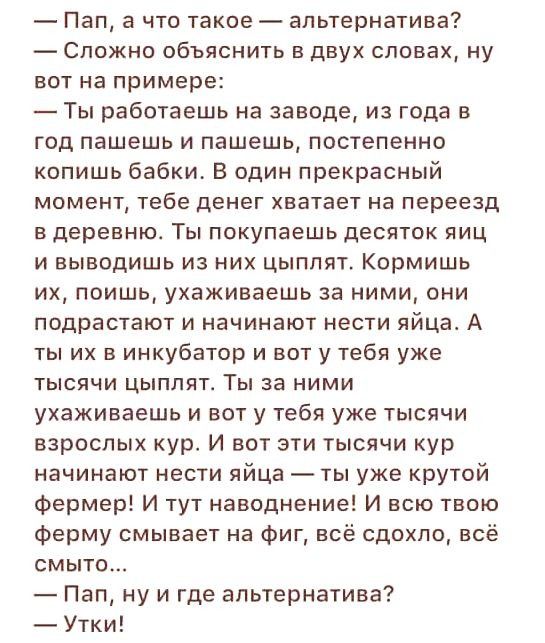 Пап а что такое альтернатива Сложно объяснить в двух словах ну вот на примере Ты работаешь на заводе из года в год пашешь и пашешь постепенно копишь бабки В один прекрасный момент тебе денег хватает на переезд в деревню Ты покупаешь десяток яиц и выводишь из них цыплят Кормишь их поишь ухаживаешь за ними они подрастают и начинают нести яйца А ты их в инкубатор и вот у тебя уже тысячи цыплят Ты за 