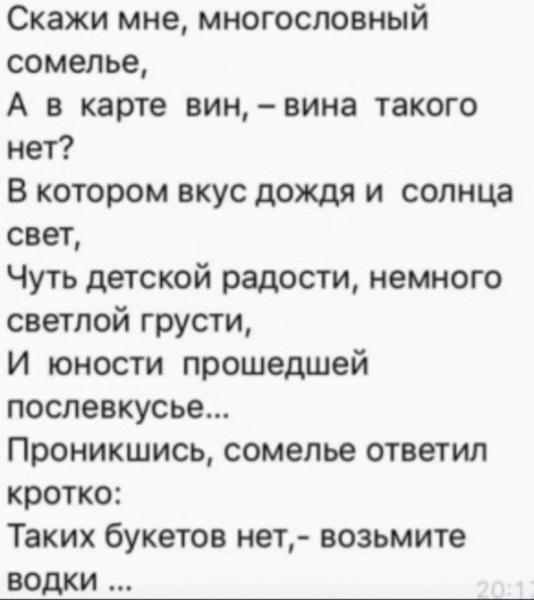 Скажи мне многословный сомелье А в карте вин вина такого нет В котором вкус дождя и солнца свет Чуть детской радости немного светлой грусти И юности прошедшей послевкусье Проникшись сомелье ответил кротко Таких букетов нет возьмите водки