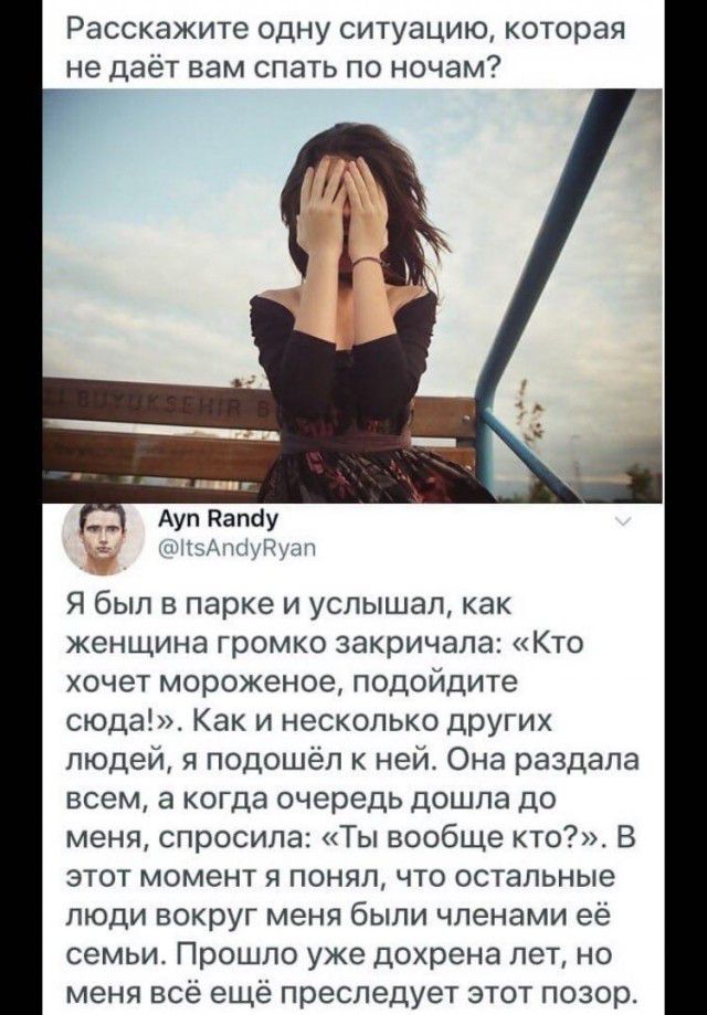 РЭССКЗЖИТЕ ОДНУ СИТУЭЦИЮ которая не даёт вам спать ПО НОЧЭМ Аул Папау леА ткіушпп Я был в парке и услышал как женщина громко закричала Кто хочет мороженое подойдите сюда Как и несколько ЦЮУГИх людей я подошёл к ней Она раздала всем а когда очередь дошла до меня спросила Ты вообще кто В этот момент я понял что остальные люди вокруг меня были членами её семьи Прошло уже дохрена лет но меня всё ещё п