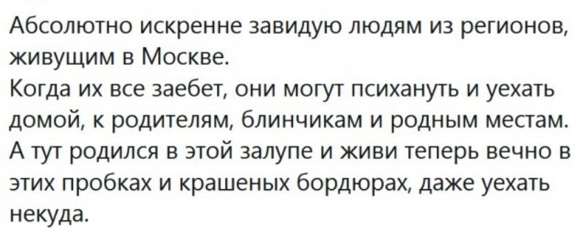 Абсолютно искренне завидую людям из регионов живущим в Москве Когда их все заебет они могут психануть и уехать домой к родителям блинчикам и родным местам А тут родился в этой залупе и живи теперь вечно в этих пробках и крашеных бордюрах даже уехать некуда
