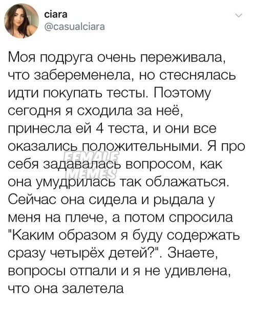 сіага саэцаістага Моя подруга очень переживала что забеременела но стеснялась идти покупать тесты Поэтому сегодня я сходила за неё принесла ей 4 теста и они все оказались положительными Я про себя задавалась вопросом как она умудрилась так облажаться Сейчас она сидела и рыдала у меня на плече а потом спросила Каким образом я буду содержать сразу четырёх детей Знаете вопросы отпали и я не удивлена 