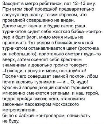 Заходит а метро ребятенок лет 12 13 ему При этом свой прощной предварительно засунул под шапку таким образом что прощной совершение не виден далее идет сцена в будке около ряда турникетов сидит себе жесткая бабкахончрог лор и бдит мел мимо меня мышь не просконит Тут рядом с ближайшим ней турникеты псчвиавпивветсв шкет шишка сн небопьшого пристально смотрит куда то вирх затем осеняет себя нростиым 