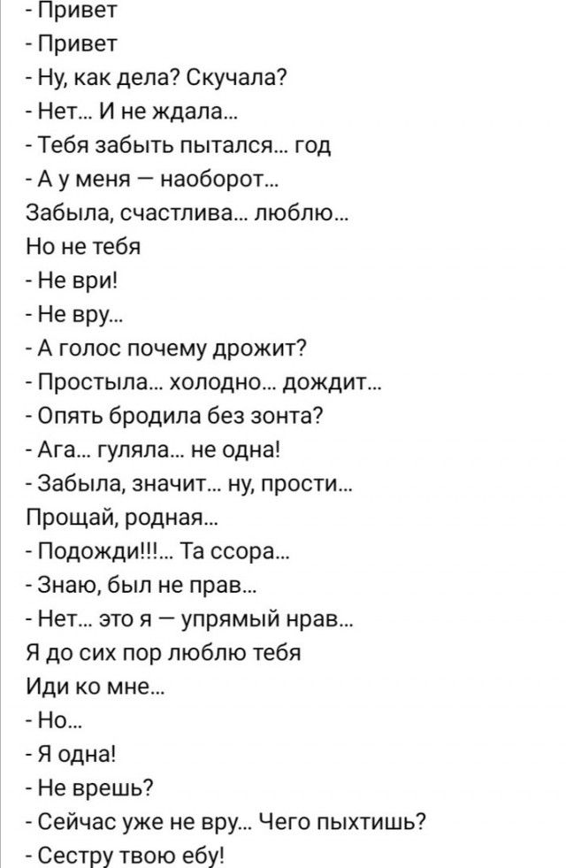 Привет Привет Ну как дела Скучапа Нет И не ждала Тебя забыть пытался год А у меня наоборот Забыла счастлива люблю Но не тебя Не ври Не вру А голос почему дрожит Простыпа холодно дождит Опять бродила без зонта Ага гуляла не одна Забыла значит ну прости Прощай родная Подожди Та ссора Знаю был не прав Нет это я упрямый нрав Я до сих пор люблю тебя Иди ко мне Но Я одна Не врешь Сейчас уже не вру Чего 