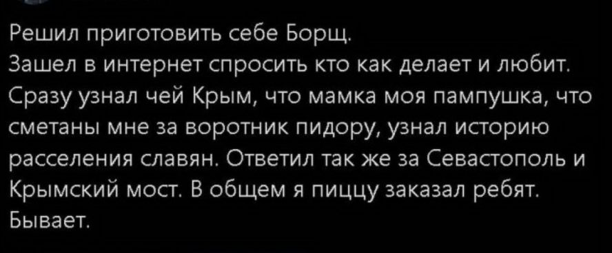 Решил приготовить себе Борщ Зашел в интернет спросить кто как делает и любит Сразу узнал чей Крым что мамка моя пампушка что сметаны мне за воротник пидору узнал историю расселения славян Ответил так же за Севастополь и Крымский мост В общем я пиццу заказал ребят Бывает