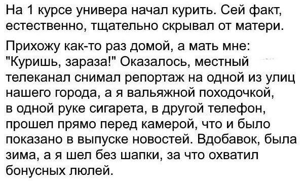 На 1 курсе универа начал курить Сей факт естественно тщательно скрывал от матери Прихожу как то раз домой а мать мне Куришь зараза Оказалось местный телеканал снимал репортаж на одной из улиц нашего города а я вальяжной походочкой в одной руке сигарета в другой телефон прошел прямо перед камерой что и было показано в выпуске новостей Вдобавок была зима а я шел без шапки за что охватил бонусных люл