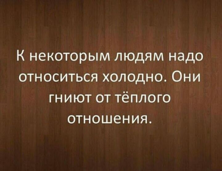К некоторым людям надо относиться холодно Они гниют от тёплого отношения