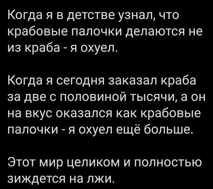 Когда я в детстве узнал что крабовые ПЗЛОЧКИ делаются не из краба я охуел Когда я сегодня заказал краба за две с половиной тысячи а он на вкус оказался как крабовые палочки я охуел ещё больше ЭТОТ мир целиком И ПОЛНОСТЬЮ зиждется на ЛЖИ