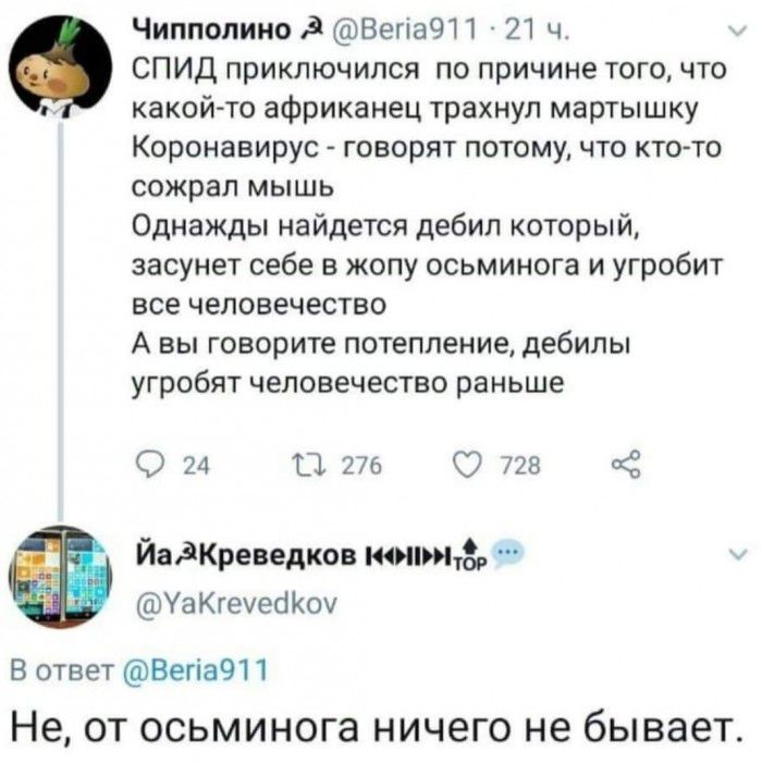Чиппопино ВегіаЧП 21 ч СПИД приключился по причине того что какой то африканец трахнул мартышку Коронавирус говорят потому что ктото сожрал мышь Однажды найдется дебил который засунет себе в жопу осьминога и угробит все человечество А вы говорите потепление дебилы угробят человечество раньше 24 13 276 728 ЙадКреведков моим УаКгечес Коу В ответ Вегі3911 Не ОТ осьминога НИЧЭГО не бывает