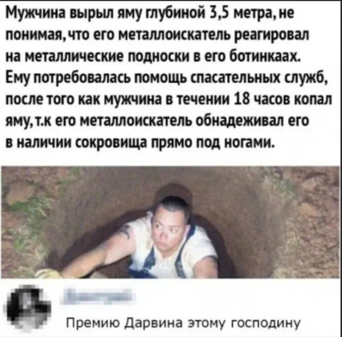 Мужчина вырыл яму глубиной 35 метра не понимая по его металлоискатель реагировал на металлические подноски его ботинках Ему потребовалась помощь спасательных служб после того как мужчина в течении 18 часов копал ямутк его металлоискатель обнадежиоал его в наличии сокровищ прямо под ногами А ЪШ Премию Дарвина этому господину