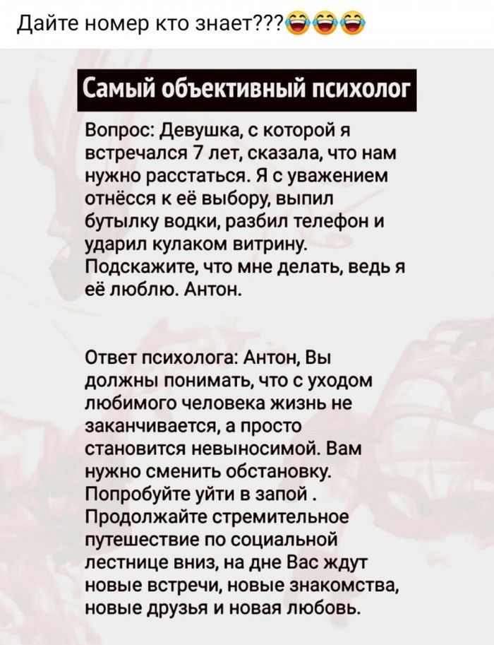 Дайте номер кто знает Самый объективный психолог Вопрос Девушка с которой я встречался 7 лет сказала что нам нужно расстаться Я с уважением отнёсся к её выбору выпил бутылку водки разбил телефон и ударил кулаком витрину Подскажите что мне делать ведь я её люблю Антон Ответ психолога Антон Вы должны понимать что с уходом любимого человека жизнь не заканчивается а просто становится невыносимой Вам н