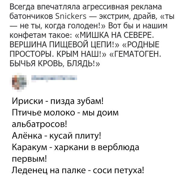 Всегда впечатляла агрессивная реклама батончиков ЗпіСКегз экстрим драйв ты не ты когда голоден Вот бы и нашим конфетам такое МИШКА НА СЕВЕРЕ ВЕРШИНА ПИЩЕВОЙ ЦЕПИ РОДНЫЕ ПРОСТОРЫ КРЫМ НАШ ГЕМАТОГЕН БЫЧЬЯ КРОВЬ БЛЯДЬ Ен Ириски пизда зубам Птичье молоко мы доим альбатросов Алёнка кусай плиту Каракум харкани в верблюда первым Леденец на палке соси петуха