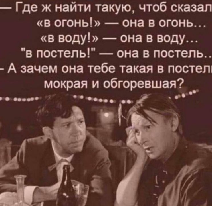 Где ж найти такую чтоб сказал в огонь она в огонь в воду она в воду в постель она в постель А зачем она тебе такая в посте мокрая и обгоревшая
