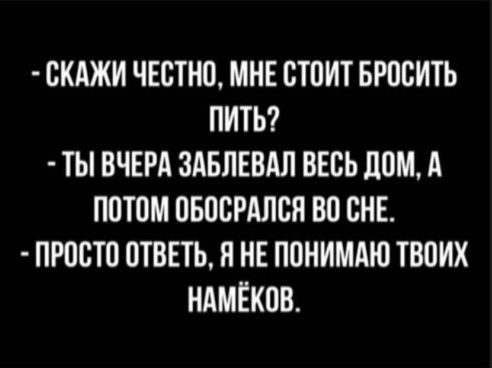 СКАЖИ ЧЕСТНО МНЕ СТОИТ БРОСИТЬ ПИТЬ ТЫ ВЧЕРА ЗАБПЕВАЛ ВЕСЬ ЛОМ А ПОТОМ ОБОСРАЛСЯ ВО СНЕ ПРОСТО ОТВЕТЬ Я НЕ ПОНИМАЮ ТВОИХ НАМЁКОВ