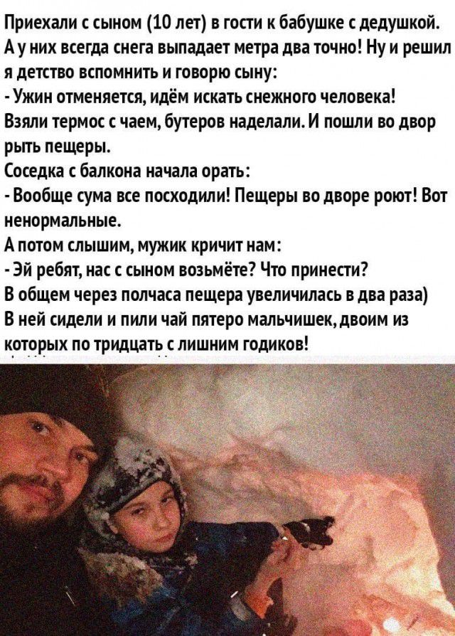 Приехали сыном 10 лет в гости к бабушке с дедушкой Ау них всегда снега выпадает метра два точно Ну и решил я детство вспомнить и говорю сыну Ужин отменяется идём искать снежного человека Взяли термос с чаем бутеров наделали И пошли во двор рьггь пещеры Соседка балкона начала орать Вообще сума все посходили Пещеры во дворе роют Вот ненормальные А потом слышим мужик кричит нам Эй ребят нас с сыном в
