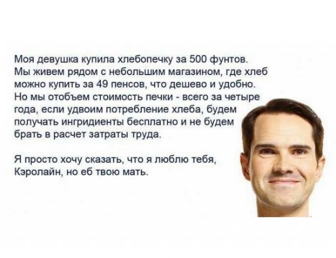 Моя девушка купила хлебопечку за 500 фунтов Мы живем рядом с небольшим магазином где хлеб можно купить за 49 пенсов что дешево и удобно Но мы отобъем стоимость печки всего за четыре года если удвоим потребление хлеба будет получать ингридиенты бесплатно и не будем брать в расчет затраты труда Я просто хочу сказать что я люблю тебя Кэролайн но еб твою мать