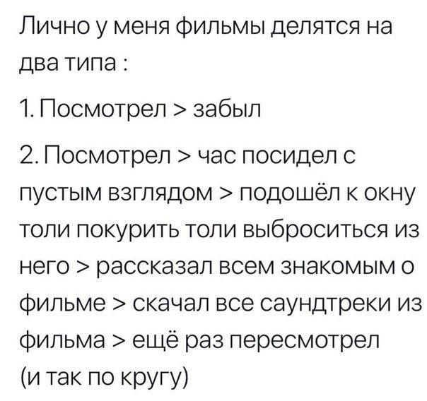 ЛИЧНО у МЕНЯ ФИЛЬМЫ делятся на два ТИПЭ 1 Посмотрел забыл 2 Посмотрел час посидел с пустым взглядом подошёл к окну толи покурить толи выброситься из него рассказал всем знакомым о фильме скачал все саундтреки из фильма ещё раз пересмотрел и так по кругу