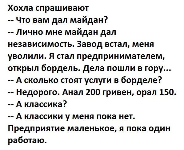 Хохла спрашивают Что вам дал майдан Лично мне майдан дал независимость Завод встал меня уволили Я стал предпринимателем открыл бордель дела пошли в гору А сколько стоят услуги в борделе Недорого Анал 200 гривен орал 150 А классика А классики у меня пока нет Предприятие маленькое я пока один работаю