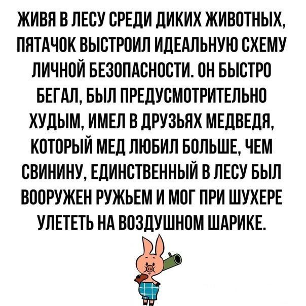 ЖИВЯ В ЛЕСУ СРЕДИ ДИКИХ ЖИВОТНЫХ ПЯТАЧОК ВЫСТРОИЛ ИДЕАЛЬНУЮ СХЕМУ ЛИЧНОЙ БЕЗОПАСНОСТИ ОН БЫСТРО БЕГАЛ БЫЛ ПРЕДУСМОТРИТЕЛЬНО ХУДЫМ ИМЕЛ В ДРУЗЬНХ МЕДВЕДЯ КОТОРЫЙ МЕД ЛЮБИЛ БОЛЬШЕ ЧЕМ СВИНИНУ ЕДИНСТВЕННЫЙ В ЛЕСУ БЫЛ ВООРУЖЕН РУЖЬЕМ И МОГ ПРИ ШУХЕРЕ УЛЕТЕТЬ НА ВОЗДУШНОМ ШАРИКЕ