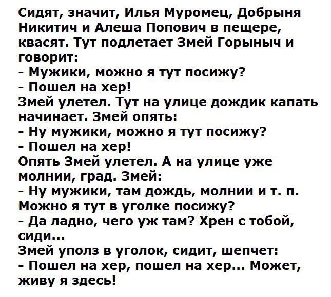 Сидят значит Илья Муромец добрыня Никитич и Алеша Попович в пещере квасят Тут подлетает Змей Горыныч и говорит Мужики можно я тут посижу Пошел на хер Змей улетел Тут на улице дождик капать начинает Змей опять Ну мужики можно я тут посижу Пошел на хер Опять Змей улетел А на улице уже молнии град Змей Ну мужики там дождь молнии и т п Можно я тут в уголке посижу да ладно чего уж там Хрен с тобой сиди
